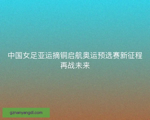 中国女足亚运摘铜启航奥运预选赛新征程再战未来