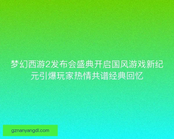 梦幻西游2发布会盛典开启国风游戏新纪元引爆玩家热情共谱经典回忆