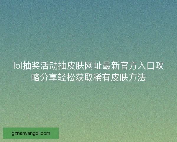 lol抽奖活动抽皮肤网址最新官方入口攻略分享轻松获取稀有皮肤方法