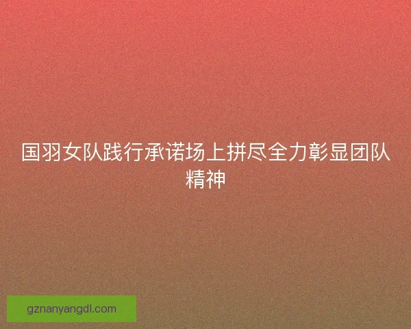 国羽女队践行承诺场上拼尽全力彰显团队精神