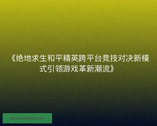 《绝地求生和平精英跨平台竞技对决新模式引领游戏革新潮流》