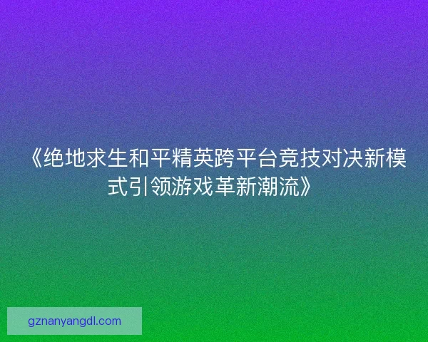 《绝地求生和平精英跨平台竞技对决新模式引领游戏革新潮流》